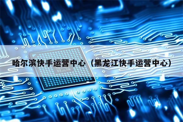 哈尔滨快手运营中心（黑龙江快手运营中心）