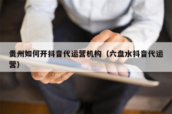 贵州如何开抖音代运营机构（六盘水抖音代运营）