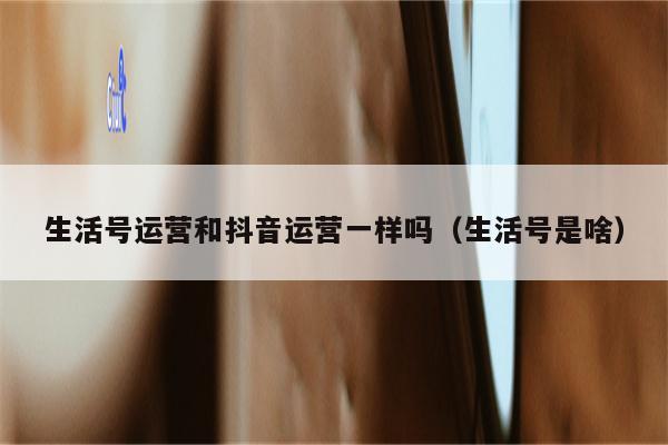 生活号运营和抖音运营一样吗（生活号是啥）
