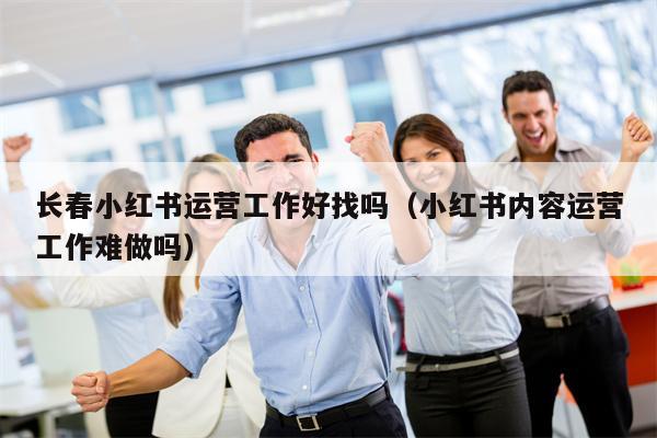 长春小红书运营工作好找吗（小红书内容运营工作难做吗）