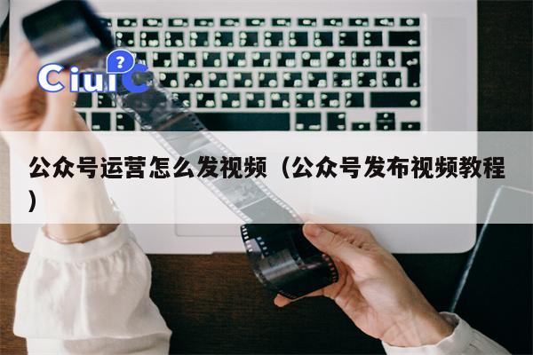 公众号运营怎么发视频（公众号发布视频教程）