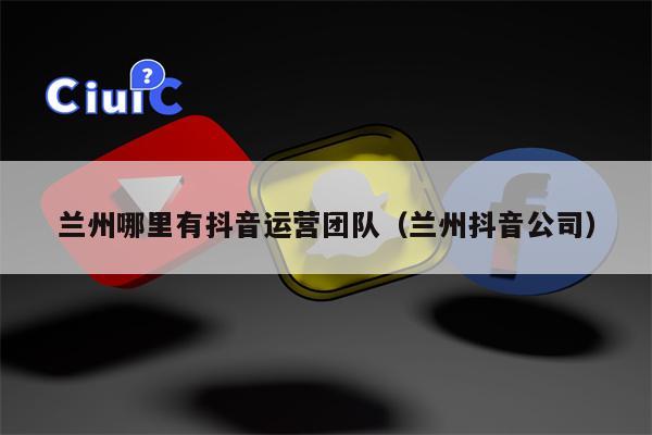 兰州哪里有抖音运营团队（兰州抖音公司）