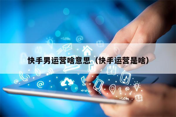 快手男运营啥意思（快手运营是啥）