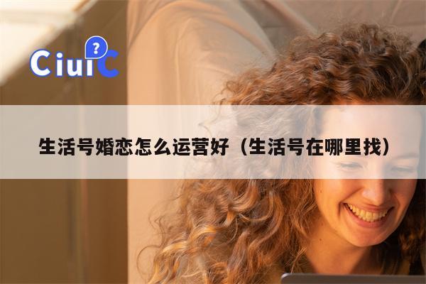 生活号婚恋怎么运营好（生活号在哪里找）