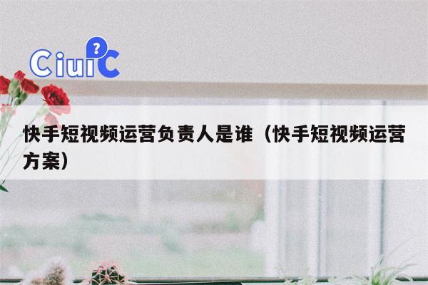 快手短视频运营负责人是谁（快手短视频运营方案）