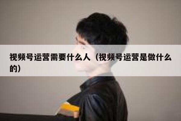 视频号运营需要什么人（视频号运营是做什么的）