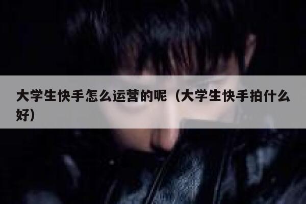 大学生快手怎么运营的呢(大学生快手拍什么好)