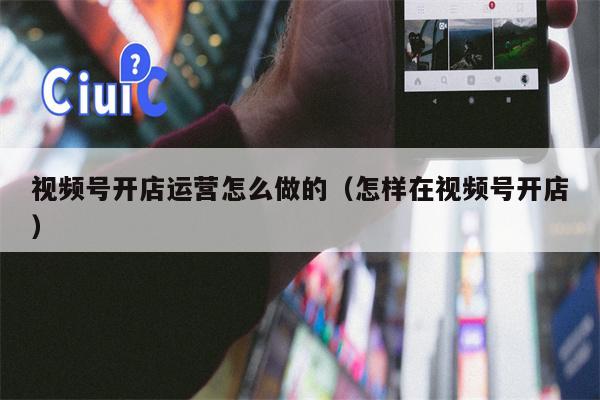 视频号开店运营怎么做的（怎样在视频号开店）