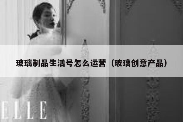 玻璃制品生活号怎么运营（玻璃创意产品）