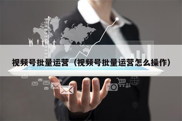 视频号批量运营（视频号批量运营怎么操作）