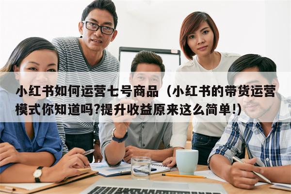 小红书如何运营七号商品（小红书的带货运营模式你知道吗?提升收益原来这么简单!）