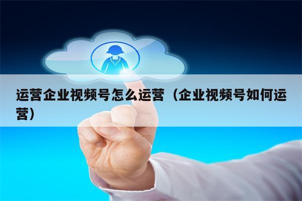 运营企业视频号怎么运营（企业视频号如何运营）