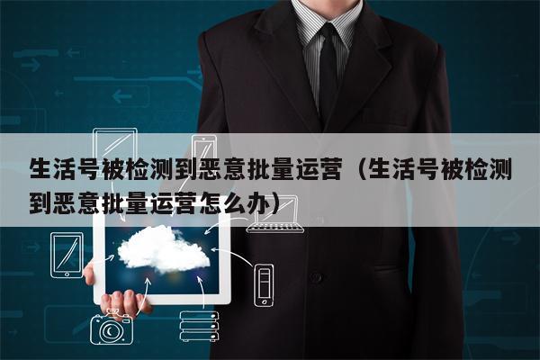 生活号被检测到恶意批量运营（生活号被检测到恶意批量运营怎么办）