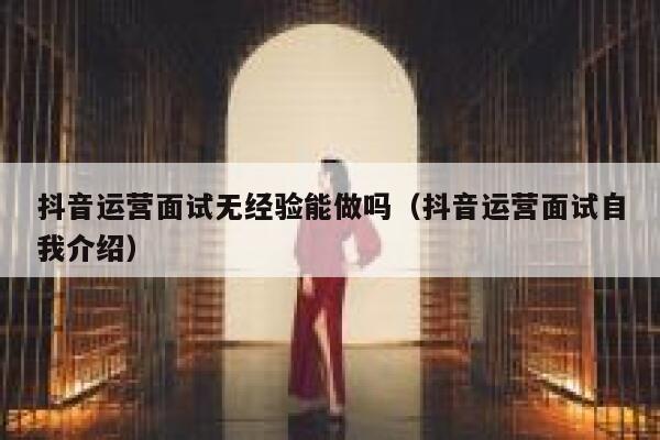 抖音运营面试无经验能做吗（抖音运营面试自我介绍）