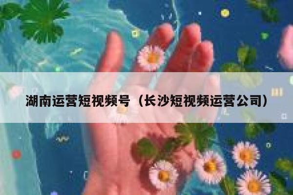 湖南运营短视频号（长沙短视频运营公司）