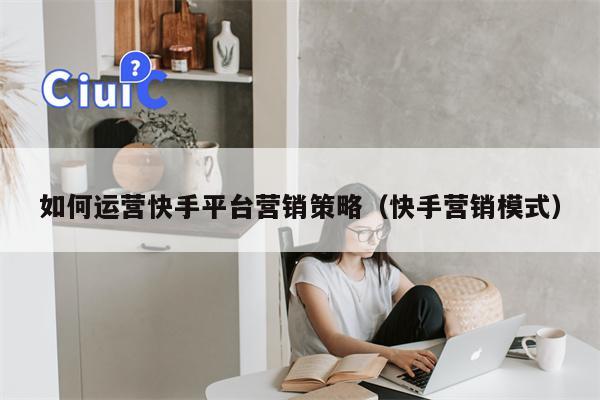 如何运营快手平台营销策略（快手营销模式）