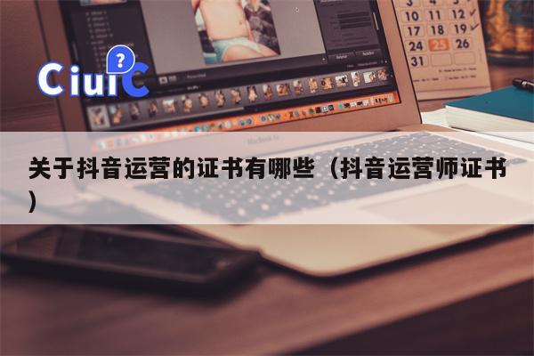 关于抖音运营的证书有哪些（抖音运营师证书）