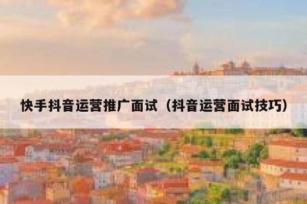 快手抖音运营推广面试（抖音运营面试技巧）