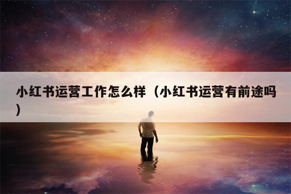 小红书运营工作怎么样（小红书运营有前途吗）