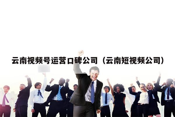 云南视频号运营口碑公司（云南短视频公司）