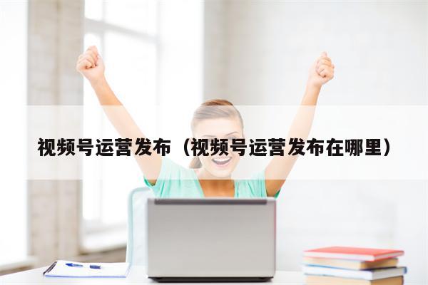 视频号运营发布（视频号运营发布在哪里）