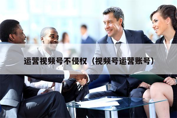 运营视频号不侵权（视频号运营账号）