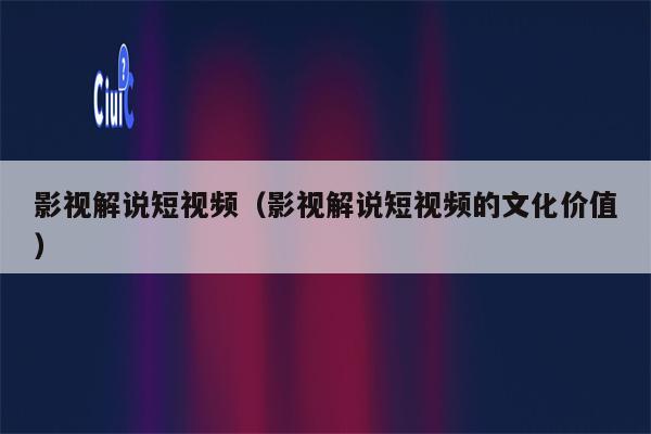 影视解说短视频（影视解说短视频的文化价值）