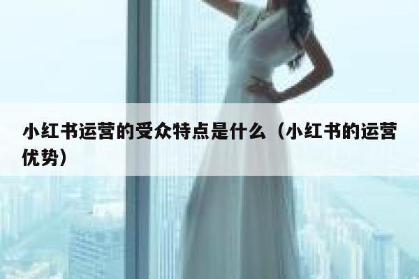 小红书运营的受众特点是什么（小红书的运营优势）
