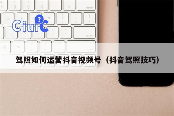 驾照如何运营抖音视频号（抖音驾照技巧）