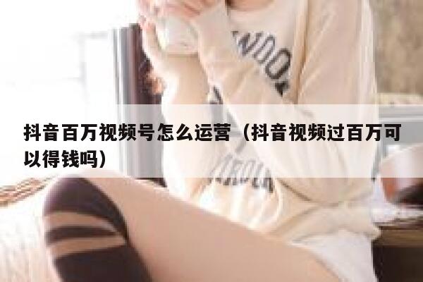 抖音百万视频号怎么运营（抖音视频过百万可以得钱吗）