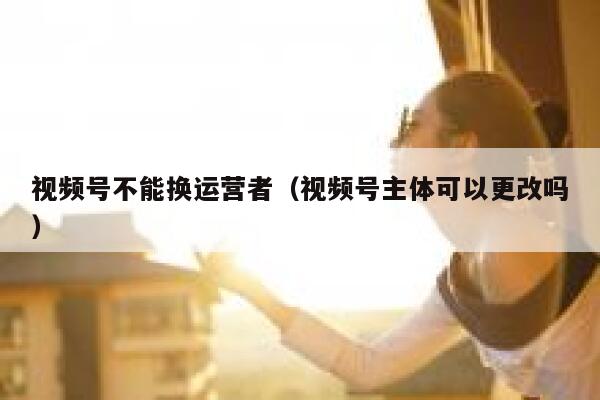 视频号不能换运营者（视频号主体可以更改吗）
