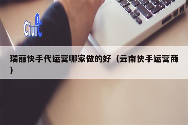 瑞丽快手代运营哪家做的好（云南快手运营商）