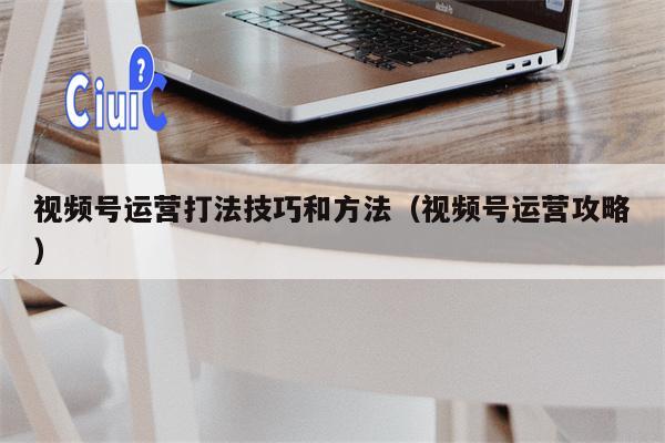 视频号运营打法技巧和方法（视频号运营攻略）