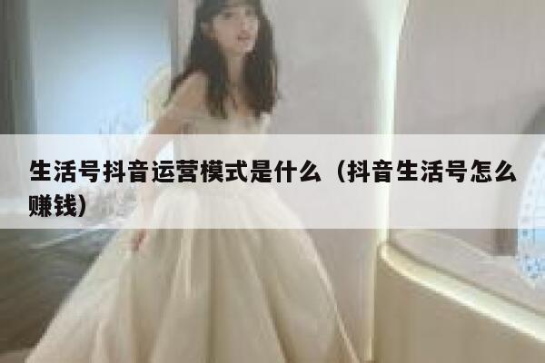 生活号抖音运营模式是什么（抖音生活号怎么赚钱）