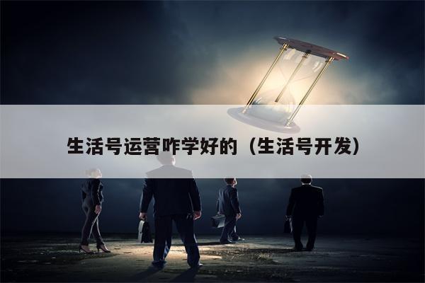 生活号运营咋学好的（生活号开发）