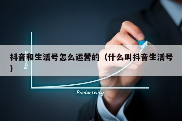 抖音和生活号怎么运营的（什么叫抖音生活号）