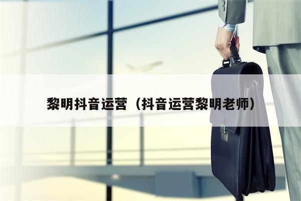 黎明抖音运营（抖音运营黎明老师）