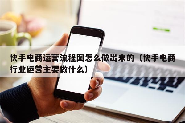 快手电商运营流程图怎么做出来的（快手电商行业运营主要做什么）