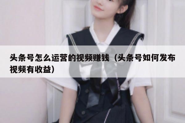 头条号怎么运营的视频赚钱（头条号如何发布视频有收益）