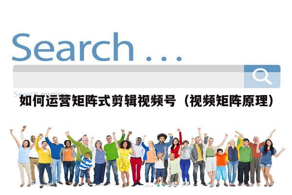 如何运营矩阵式剪辑视频号（视频矩阵原理）