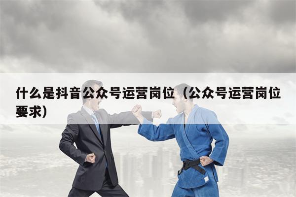 什么是抖音公众号运营岗位（公众号运营岗位要求）