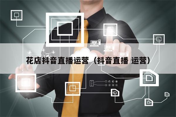 花店抖音直播运营（抖音直播 运营）