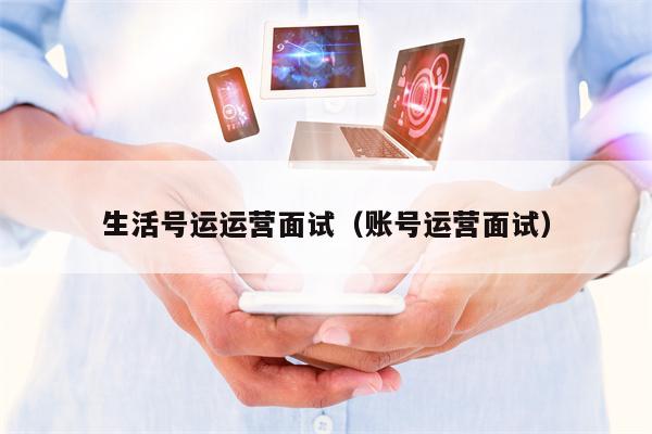 生活号运运营面试（账号运营面试）