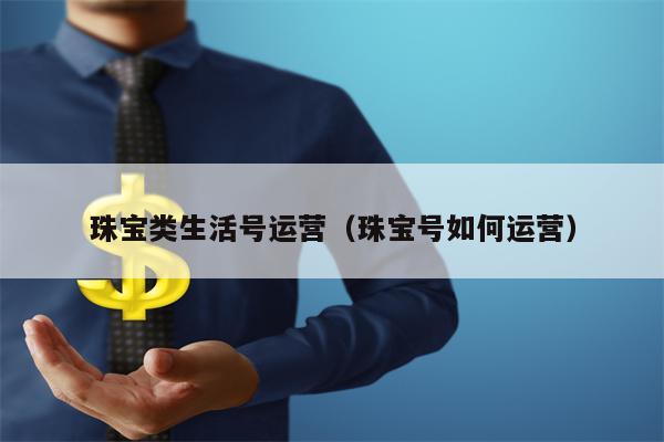 珠宝类生活号运营（珠宝号如何运营）