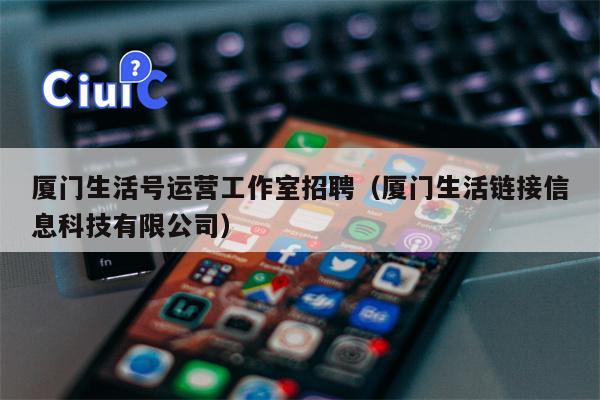 厦门生活号运营工作室招聘（厦门生活链接信息科技有限公司）