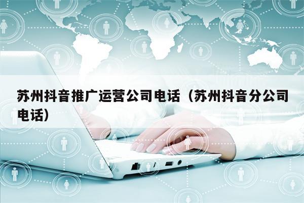 苏州抖音推广运营公司电话（苏州抖音分公司电话）