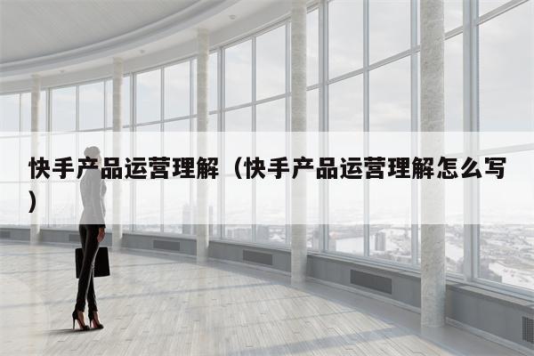 快手产品运营理解（快手产品运营理解怎么写）
