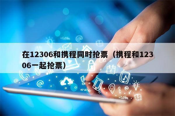 在12306和携程同时抢票（携程和12306一起抢票）