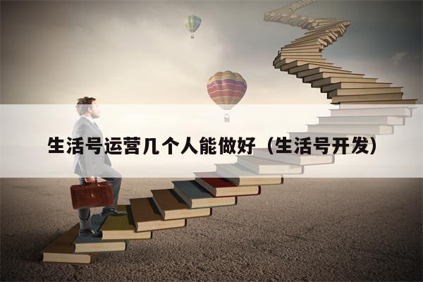 生活号运营几个人能做好（生活号开发）