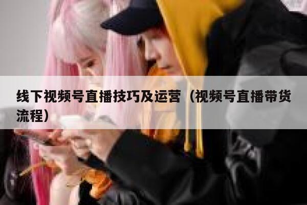 线下视频号直播技巧及运营（视频号直播带货流程）